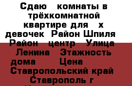 Сдаю 2 комнаты в трёхкомнатной квартире для 2-х девочек. Район Шпиля. › Район ­ центр › Улица ­ Ленина › Этажность дома ­ 5 › Цена ­ 5 000 - Ставропольский край, Ставрополь г. Недвижимость » Квартиры аренда   . Ставропольский край,Ставрополь г.